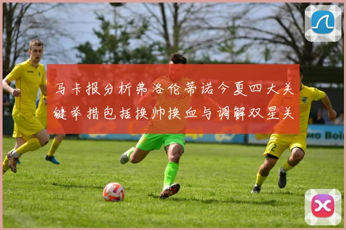 马卡报分析弗洛伦蒂诺今夏四大关键举措包括换帅换血与调解双星关系