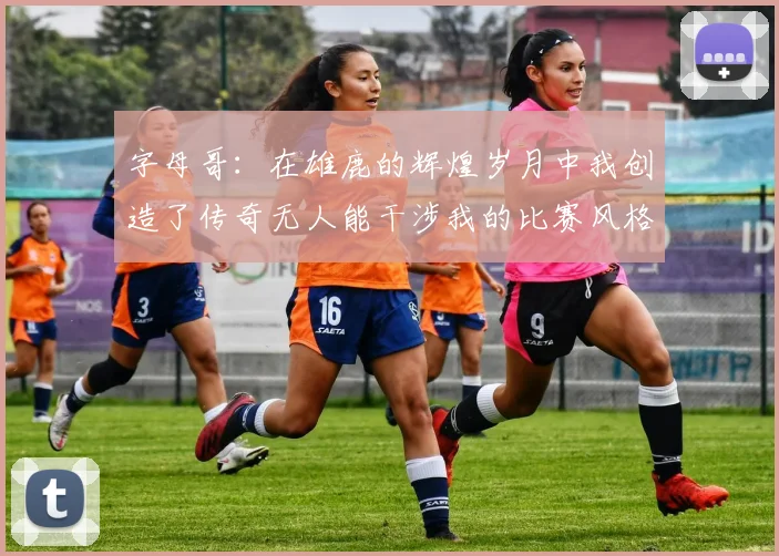 字母哥：在雄鹿的辉煌岁月中我创造了传奇无人能干涉我的比赛风格
