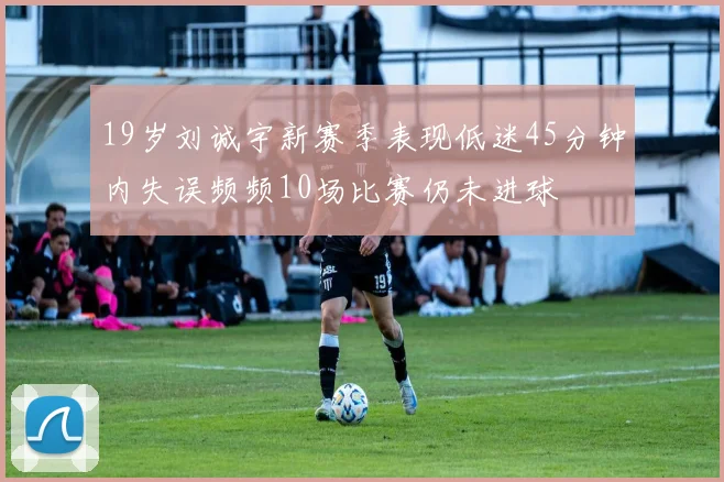 19岁刘诚宇新赛季表现低迷45分钟内失误频频10场比赛仍未进球
