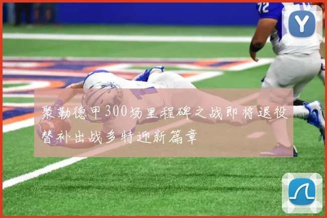 聚勒德甲300场里程碑之战即将退役替补出战多特迎新篇章