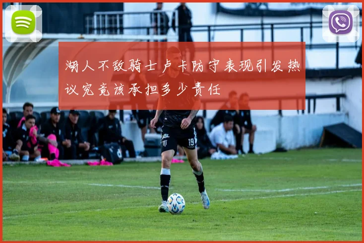 湖人不敌骑士卢卡防守表现引发热议究竟该承担多少责任