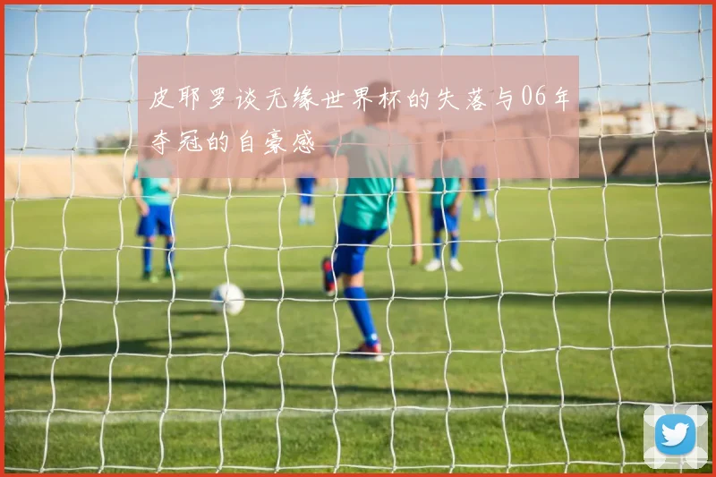 皮耶罗谈无缘世界杯的失落与06年夺冠的自豪感