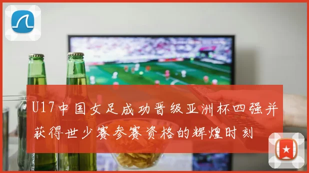 U17中国女足成功晋级亚洲杯四强并获得世少赛参赛资格的辉煌时刻