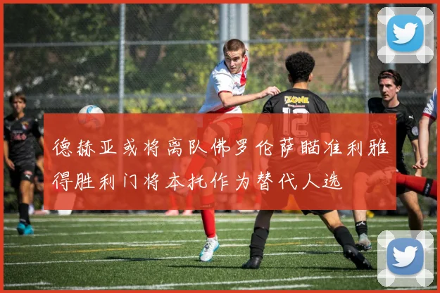 德赫亚或将离队佛罗伦萨瞄准利雅得胜利门将本托作为替代人选