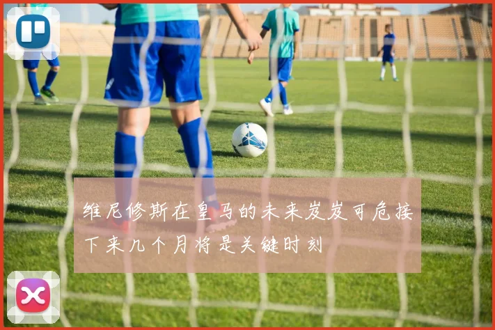 维尼修斯在皇马的未来岌岌可危接下来几个月将是关键时刻