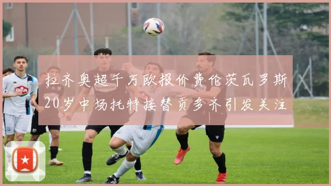 拉齐奥超千万欧报价费伦茨瓦罗斯20岁中场托特接替贡多齐引发关注