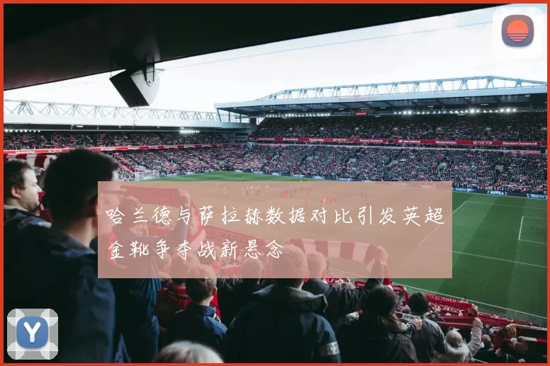哈兰德与萨拉赫数据对比引发英超金靴争夺战新悬念