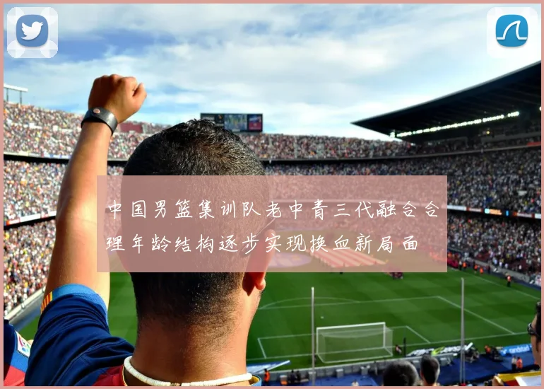 中国男篮集训队老中青三代融合合理年龄结构逐步实现换血新局面